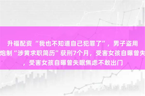 升福配资 “我也不知道自己犯罪了”，男子盗用女子音乐节照片炮制“涉黄求职简历”获刑7个月，受害女孩自曝曾失眠焦虑不敢出门