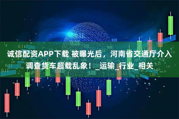 诚信配资APP下载 被曝光后，河南省交通厅介入调查货车超载乱象！_运输_行业_相关