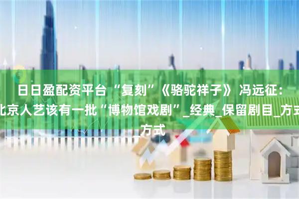 日日盈配资平台 “复刻”《骆驼祥子》 冯远征：北京人艺该有一批“博物馆戏剧”_经典_保留剧目_方式