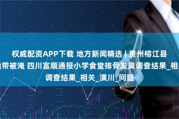 权威配资APP下载 地方新闻精选 | 贵州榕江县城多处低洼地带被淹 四川富顺通报小学食堂排骨发臭调查结果_相关_潢川_问题