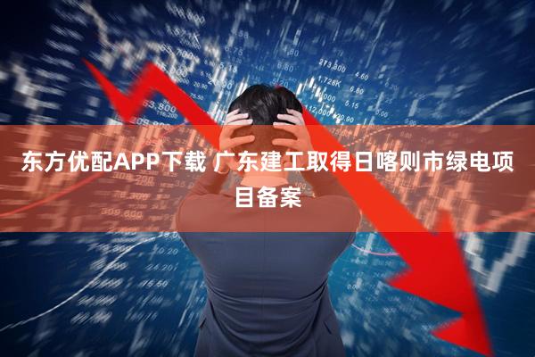 东方优配APP下载 广东建工取得日喀则市绿电项目备案