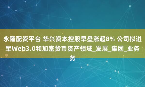 永隆配资平台 华兴资本控股早盘涨超8% 公司拟进军Web3.0和加密货币资产领域_发展_集团_业务