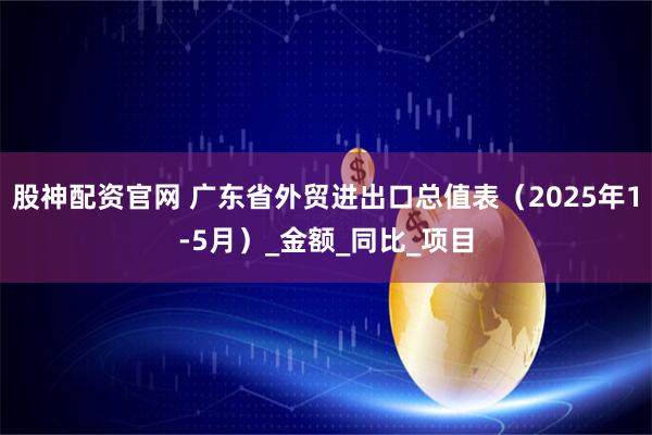股神配资官网 广东省外贸进出口总值表（2025年1-5月）_金额_同比_项目
