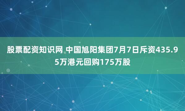 股票配资知识网 中国旭阳集团7月7日斥资435.95万港元回购175万股