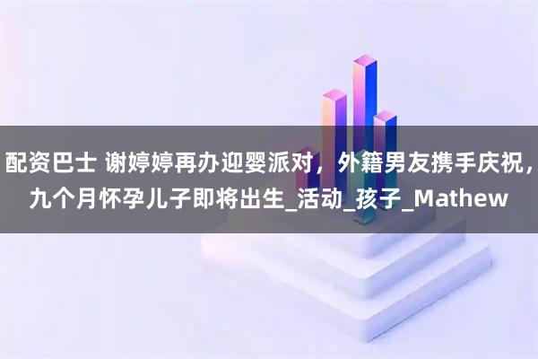 配资巴士 谢婷婷再办迎婴派对，外籍男友携手庆祝，九个月怀孕儿子即将出生_活动_孩子_Mathew