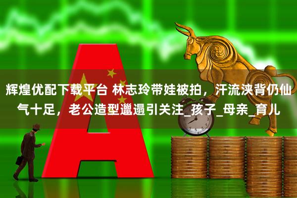 辉煌优配下载平台 林志玲带娃被拍，汗流浃背仍仙气十足，老公造型邋遢引关注_孩子_母亲_育儿