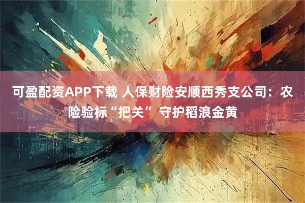 可盈配资APP下载 人保财险安顺西秀支公司：农险验标“把关” 守护稻浪金黄
