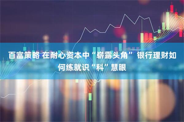 百富策略 在耐心资本中“崭露头角” 银行理财如何练就识“科”慧眼