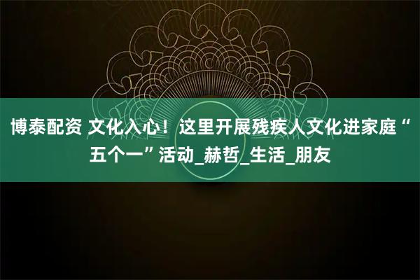 博泰配资 文化入心！这里开展残疾人文化进家庭“五个一”活动_赫哲_生活_朋友