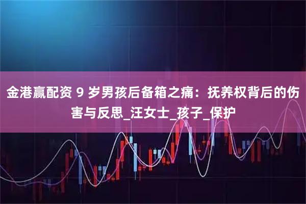 金港赢配资 9 岁男孩后备箱之痛：抚养权背后的伤害与反思_汪女士_孩子_保护