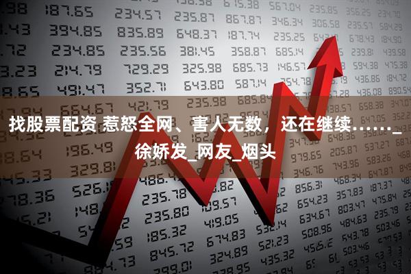 找股票配资 惹怒全网、害人无数，还在继续……_徐娇发_网友_烟头