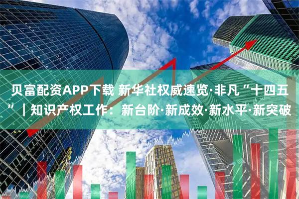 贝富配资APP下载 新华社权威速览·非凡“十四五”｜知识产权工作：新台阶·新成效·新水平·新突破
