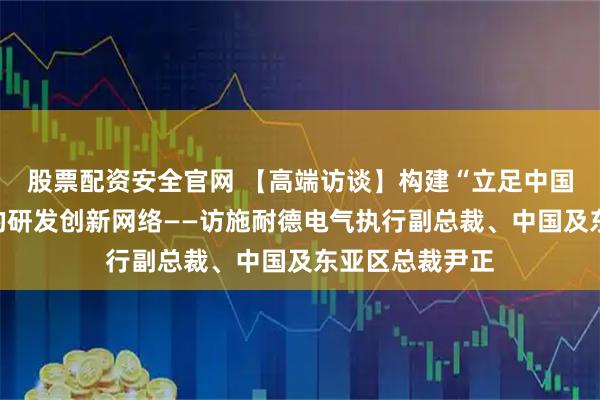 股票配资安全官网 【高端访谈】构建“立足中国、辐射全球”的研发创新网络——访施耐德电气执行副总裁、中国及东亚区总裁尹正