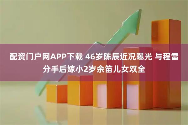 配资门户网APP下载 46岁陈辰近况曝光 与程雷分手后嫁小2岁余笛儿女双全