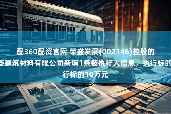 配360配资官网 荣盛发展(002146)控股的南京荣盛建筑材料有限公司新增1条被执行人信息，执行标的10万元