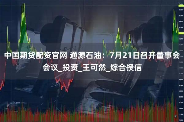 中国期货配资官网 通源石油：7月21日召开董事会会议_投资_王可然_综合授信