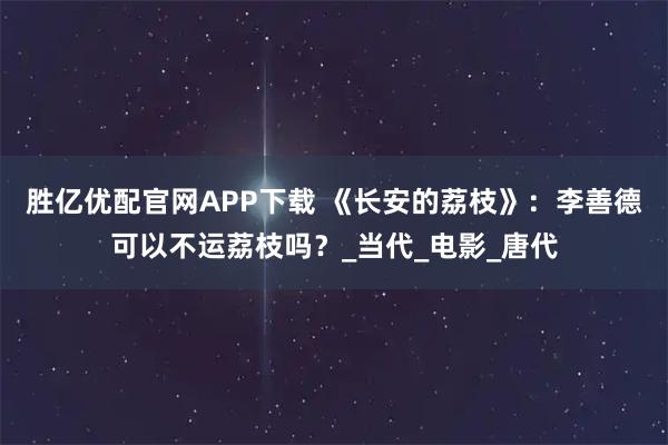 胜亿优配官网APP下载 《长安的荔枝》：李善德可以不运荔枝吗？_当代_电影_唐代