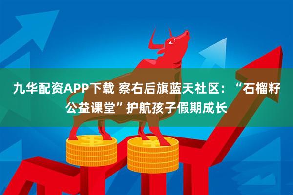 九华配资APP下载 察右后旗蓝天社区：“石榴籽公益课堂”护航孩子假期成长