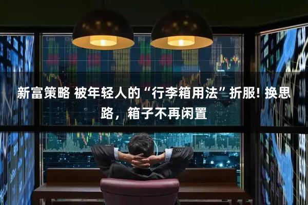 新富策略 被年轻人的“行李箱用法”折服! 换思路，箱子不再闲置