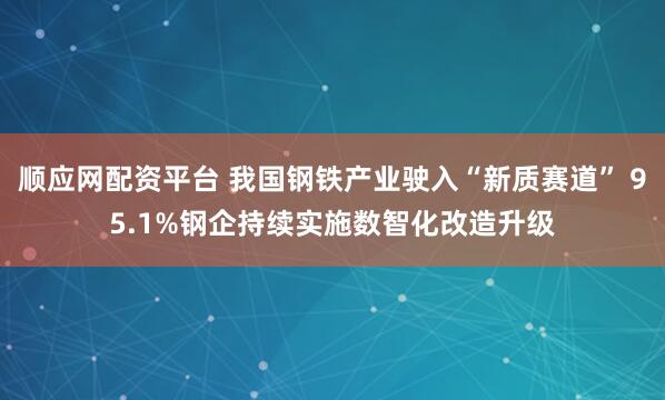顺应网配资平台 我国钢铁产业驶入“新质赛道” 95.1%钢企持续实施数智化改造升级