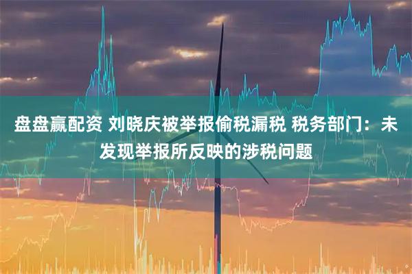 盘盘赢配资 刘晓庆被举报偷税漏税 税务部门：未发现举报所反映的涉税问题