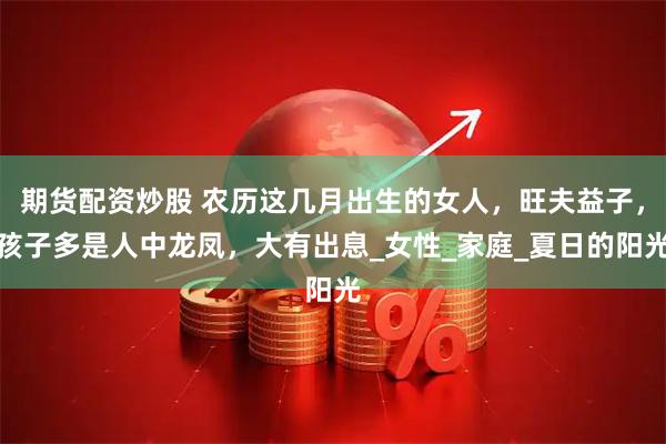期货配资炒股 农历这几月出生的女人，旺夫益子，孩子多是人中龙凤，大有出息_女性_家庭_夏日的阳光