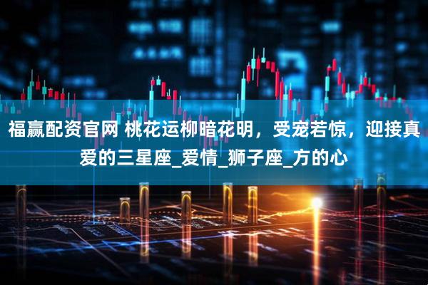 福赢配资官网 桃花运柳暗花明，受宠若惊，迎接真爱的三星座_爱情_狮子座_方的心