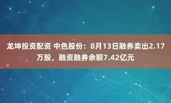 龙坤投资配资 中色股份：8月13日融券卖出2.17万股，融资融券余额7.42亿元