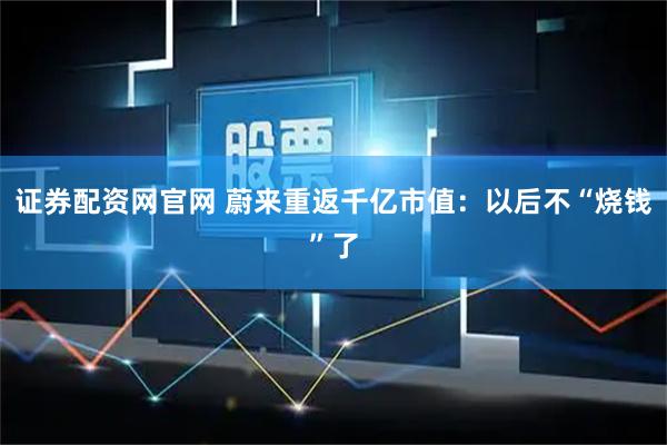 证券配资网官网 蔚来重返千亿市值：以后不“烧钱”了