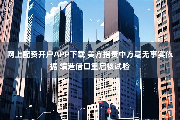 网上配资开户APP下载 美方指责中方毫无事实依据 编造借口重启核试验