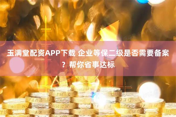 玉满堂配资APP下载 企业等保二级是否需要备案？帮你省事达标