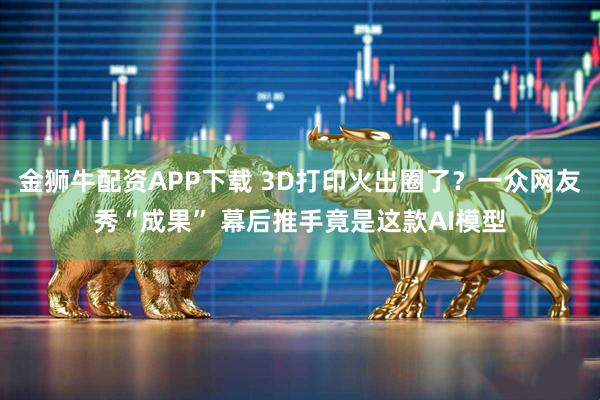 金狮牛配资APP下载 3D打印火出圈了？一众网友秀“成果” 幕后推手竟是这款AI模型
