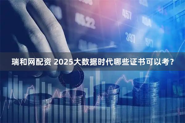 瑞和网配资 2025大数据时代哪些证书可以考？