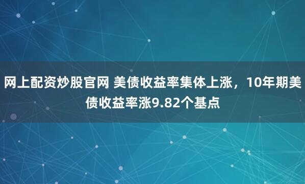 网上配资炒股官网 美债收益率集体上涨，10年期美债收益率涨9.82个基点