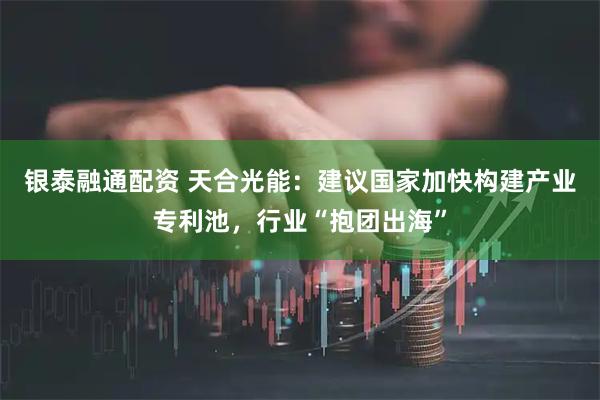 银泰融通配资 天合光能：建议国家加快构建产业专利池，行业“抱团出海”