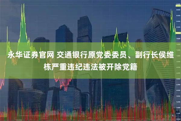 永华证券官网 交通银行原党委委员、副行长侯维栋严重违纪违法被开除党籍