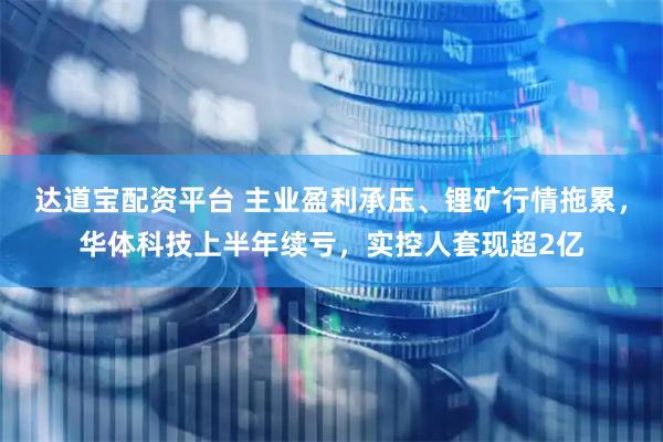 达道宝配资平台 主业盈利承压、锂矿行情拖累，华体科技上半年续亏，实控人套现超2亿